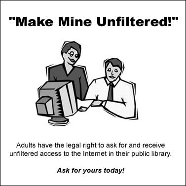 [Make Mine Unfiltered. Adults have the legal right to ask for and receive unfiltered access to the Internet in their public library. Ask for yours today!]