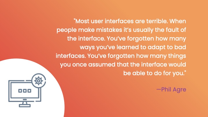 'Most user interfaces are terrible. When people make mistakes it’s usually the fault of the interface. You’ve forgotten how many ways you’ve learned to adapt to bad interfaces. You’ve forgotten how many things you once assumed that the interface would be able to do for you.' by Phil Agre