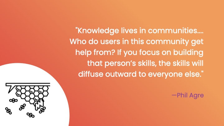 'Knowledge lives in communities.... Who do users in this community get help from? If you focus on building that person’s skills, the skills will diffuse outward to everyone else.' Phil Agre