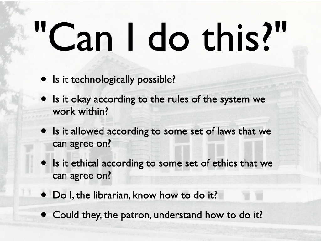 Title: Can I Do This with a bulleted list Is it technologically possible?
Is it okay according to the rules of the system we work within?
Is it allowed according to some set of laws that we can agree on?
Is it ethical according to some set of ethics that we can agree on?
Do I, the librarian, know how to do it?
Could they, the patron, understand how to do it?