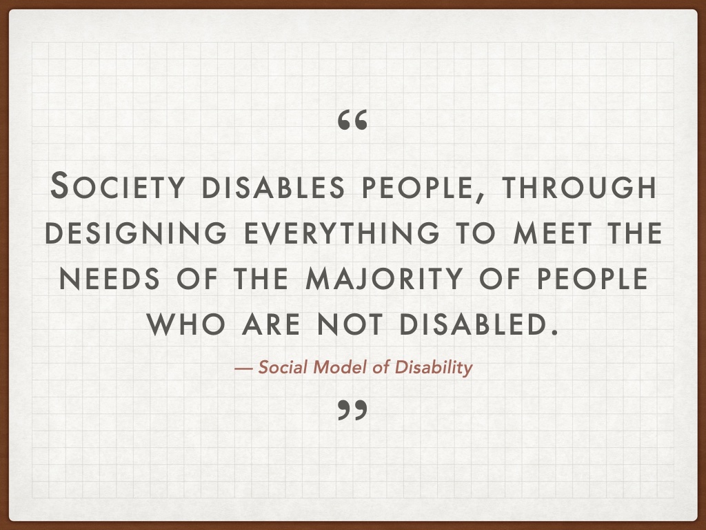 Quotation: Society disables people, through designing everything to meet the needs of the majority of people who are not disabled. — Social Model of Disability