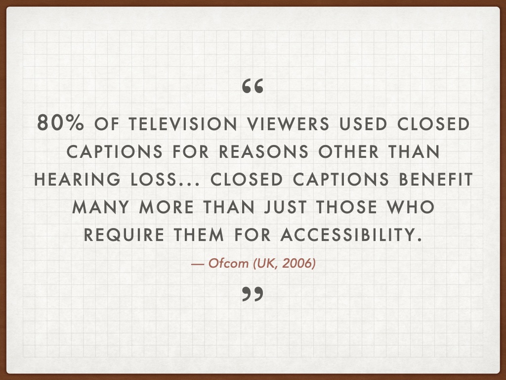 Quotation: 80% of television viewers used closed captions for reasons other than hearing loss... closed captions benefit many more than just those who require them for accessibility. — Ofcom (UK, 2006)