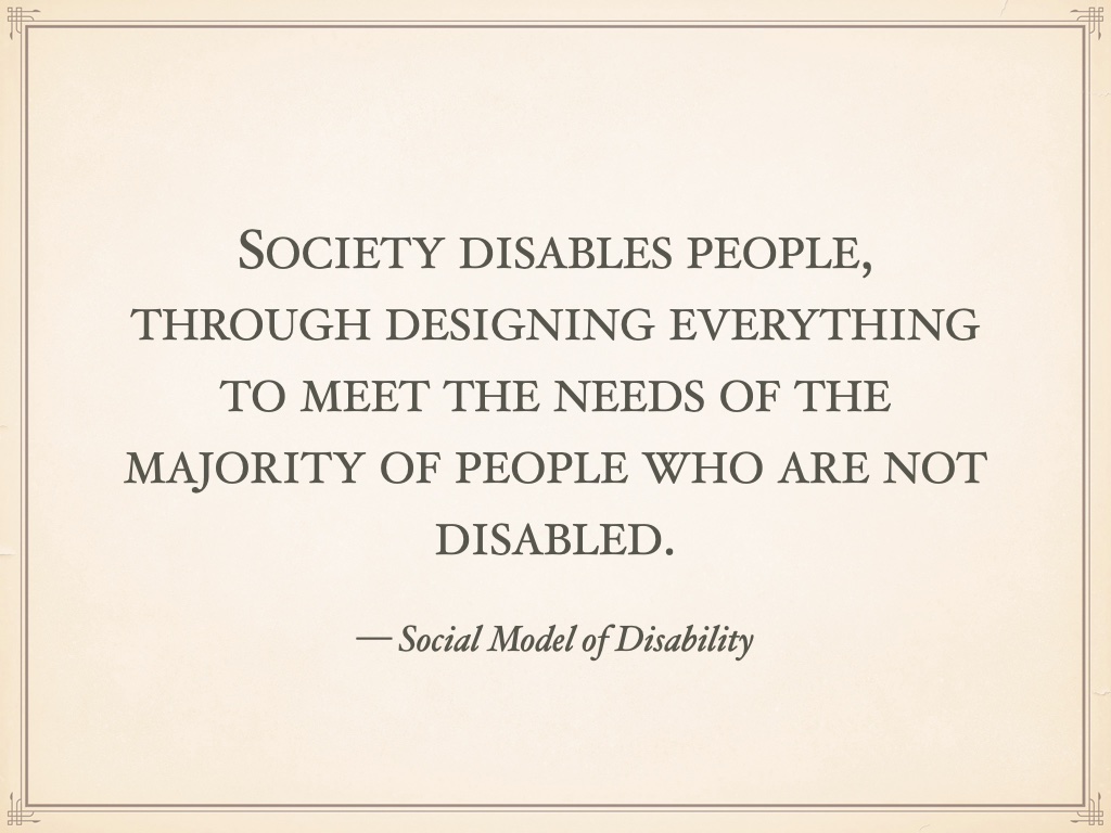 Quotation: Society disables people, through designing everything to meet the needs of the majority of people who are not disabled. — Social Model of Disability