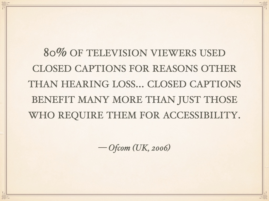 Quotation: 80% of television viewers used closed captions for reasons other than hearing loss... closed captions benefit many more than just those who require them for accessibility. — Ofcom (UK, 2006)